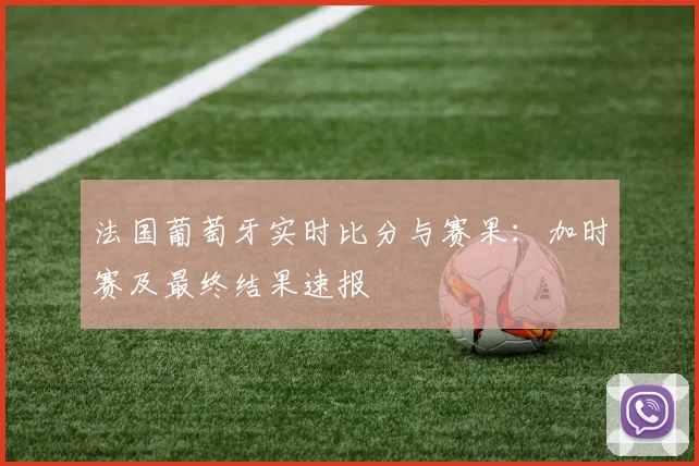 法国葡萄牙实时比分与赛果：加时赛及最终结果速报