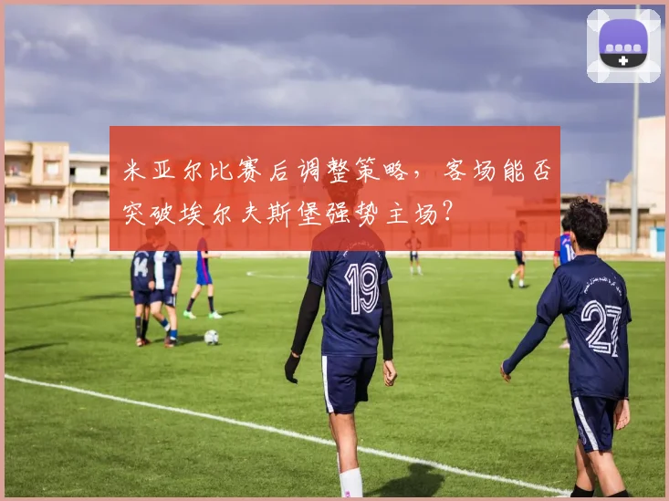 米亚尔比赛后调整策略，客场能否突破埃尔夫斯堡强势主场？