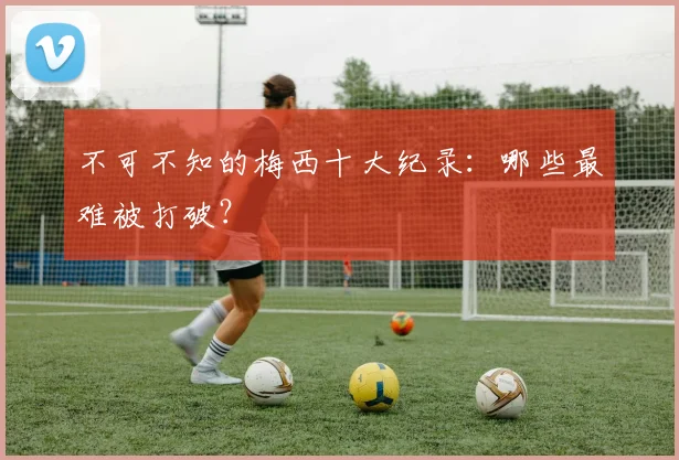 不可不知的梅西十大纪录：哪些最难被打破？