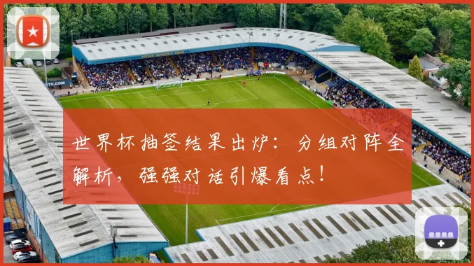 世界杯抽签结果出炉：分组对阵全解析，强强对话引爆看点！