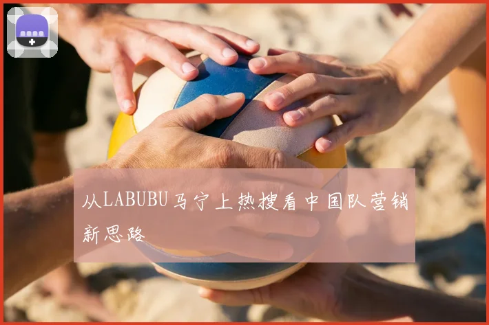 从LABUBU马宁上热搜看中国队营销新思路
