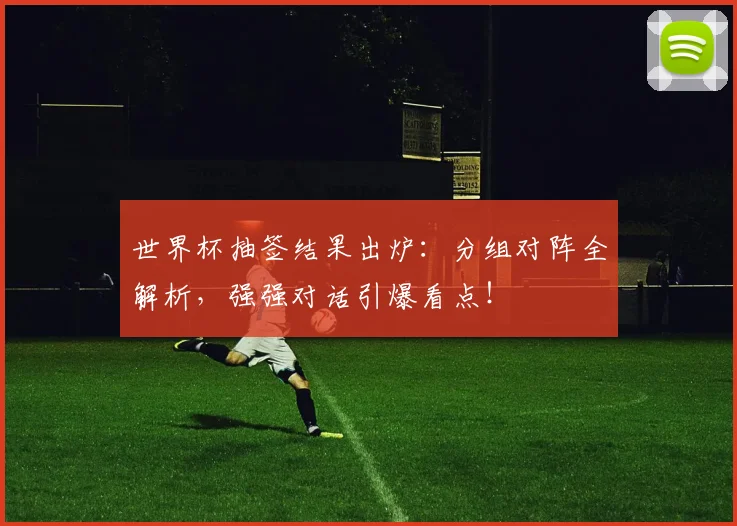 世界杯抽签结果出炉：分组对阵全解析，强强对话引爆看点！