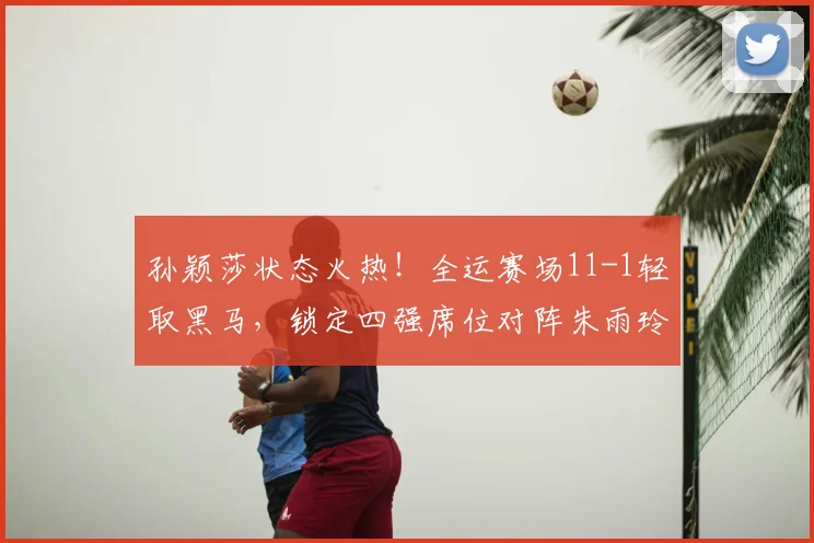 孙颖莎状态火热！全运赛场11-1轻取黑马，锁定四强席位对阵朱雨玲