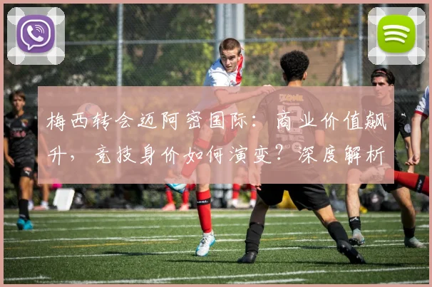 梅西转会迈阿密国际：商业价值飙升，竞技身价如何演变？深度解析