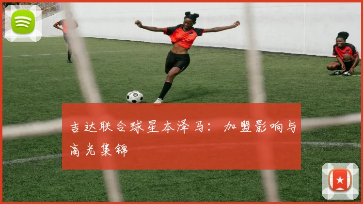 吉达联合球星本泽马：加盟影响与高光集锦