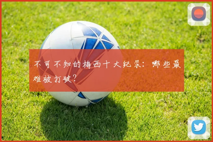 不可不知的梅西十大纪录：哪些最难被打破？