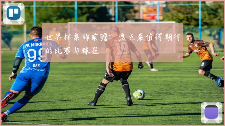 世界杯集锦前瞻：盘点最值得期待的比赛与球星