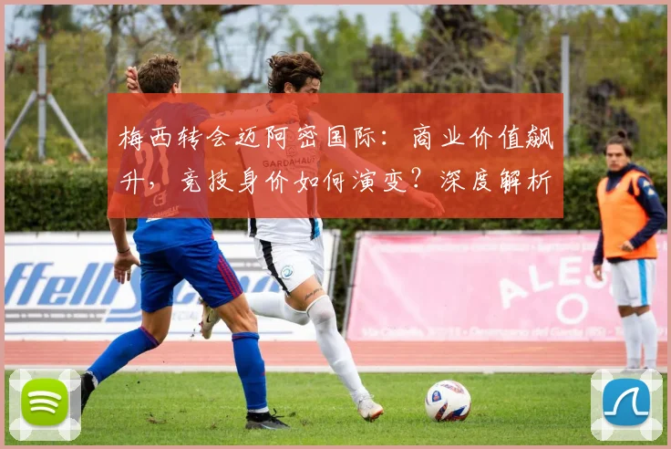 梅西转会迈阿密国际：商业价值飙升，竞技身价如何演变？深度解析