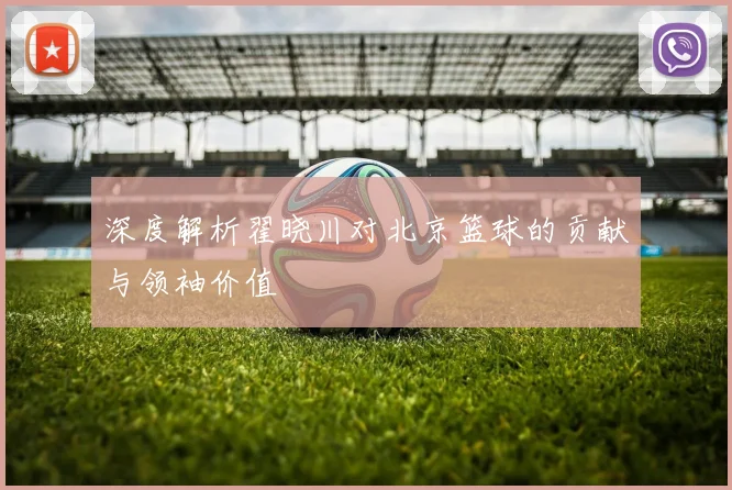 深度解析翟晓川对北京篮球的贡献与领袖价值