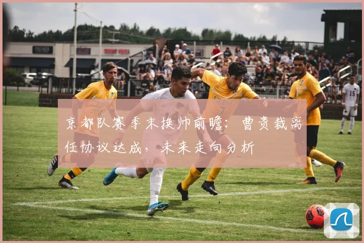 京都队赛季末换帅前瞻：曹贵裁离任协议达成，未来走向分析