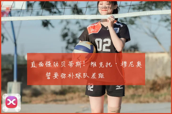 直面强劲贝蒂斯！维克托·穆尼奥斯誓要弥补球队差距
